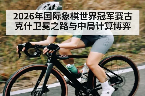 2026年国际象棋世界冠军赛古克什卫冕之路与中局计算博弈