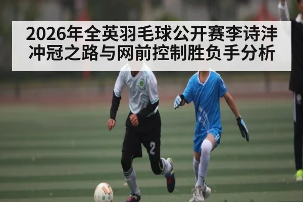 2026年全英羽毛球公开赛李诗沣冲冠之路与网前控制胜负手分析